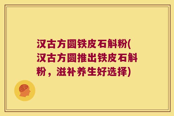 汉古方圆铁皮石斛粉(汉古方圆推出铁皮石斛粉,滋补养生好选择) 汉古方圆铁皮石斛粉(汉古方圆推出铁皮石斛粉,滋补养生好选择)