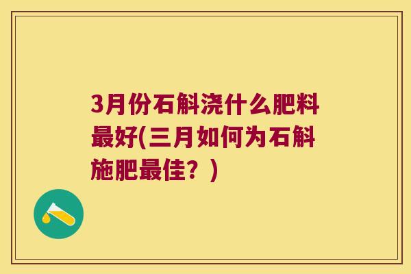 3月份石斛浇什么肥料好(三月如何为石斛施肥佳？)
