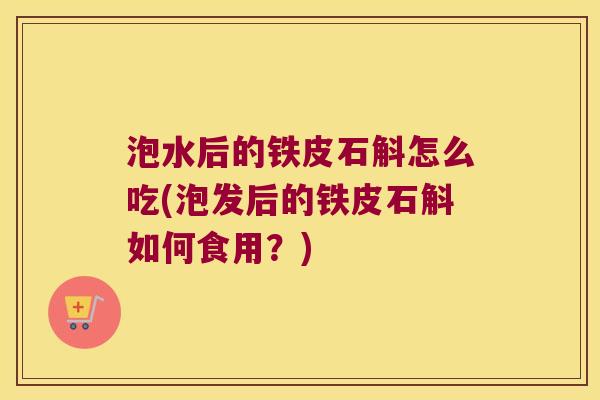 泡水后的铁皮石斛怎么吃(泡发后的铁皮石斛如何食用？)