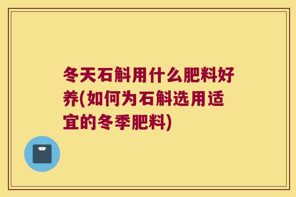 冬天石斛用什么肥料好养(如何为石斛选用适宜的冬季肥料)