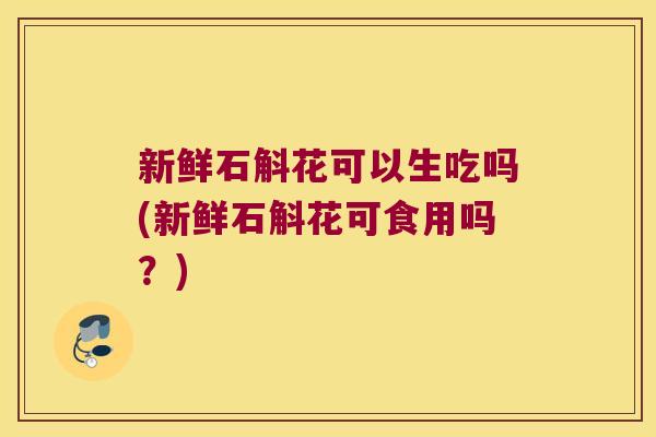 新鲜石斛花可以生吃吗(新鲜石斛花可食用吗？)