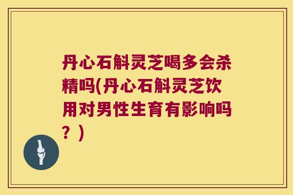 丹心石斛灵芝喝多会杀精吗(丹心石斛灵芝饮用对男性生育有影响吗？)