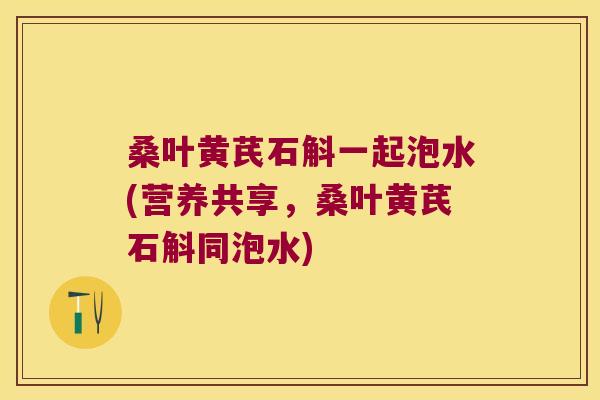 桑叶黄芪石斛一起泡水(营养共享，桑叶黄芪石斛同泡水)