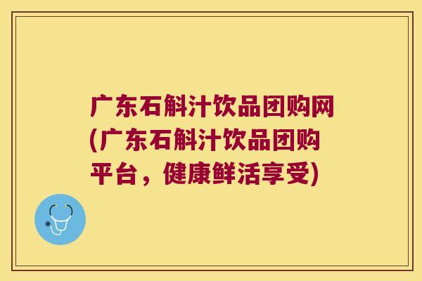广东石斛汁饮品团购网(广东石斛汁饮品团购平台，健康鲜活享受)