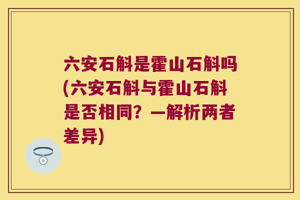 六安石斛是霍山石斛吗(六安石斛与霍山石斛是否相同？—解析两者差异)