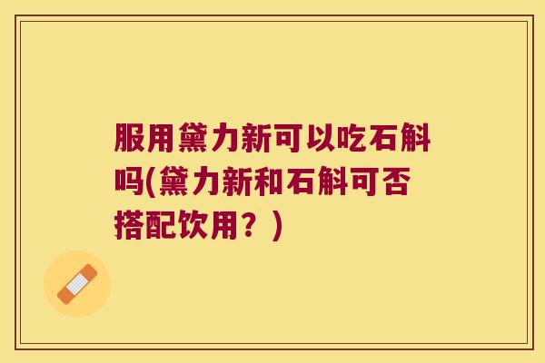 服用黛力新可以吃石斛吗(黛力新和石斛可否搭配饮用？)