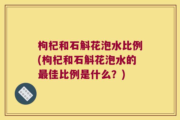 枸杞和石斛花泡水比例(枸杞和石斛花泡水的佳比例是什么?) 枸杞和石斛花泡水比例(枸杞和石斛花泡水的佳比例是什么?)