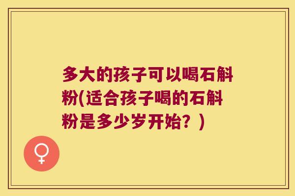 多大的孩子可以喝石斛粉(适合孩子喝的石斛粉是多少岁开始？)