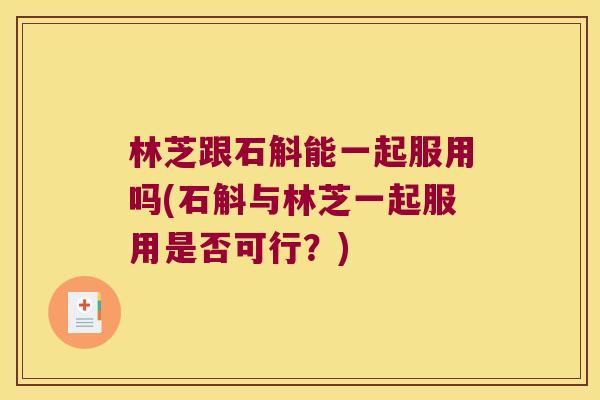 林芝跟石斛能一起服用吗(石斛与林芝一起服用是否可行？)