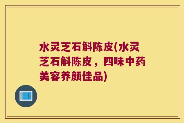 水灵芝石斛陈皮(水灵芝石斛陈皮,四味美容养颜佳品) 水灵芝石斛陈皮(水灵芝石斛陈皮,四味美容养颜佳品)