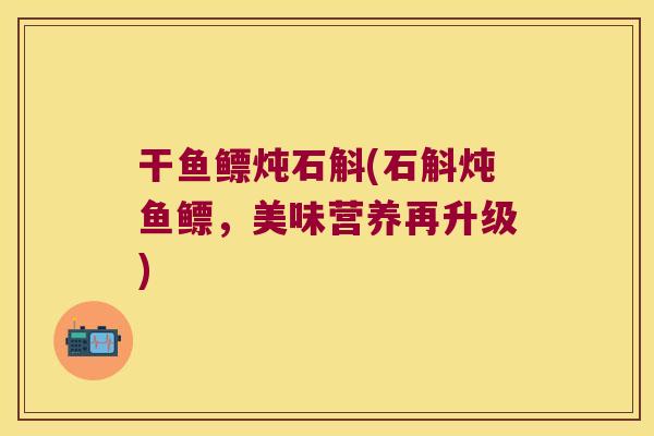 干鱼鳔炖石斛(石斛炖鱼鳔，美味营养再升级)