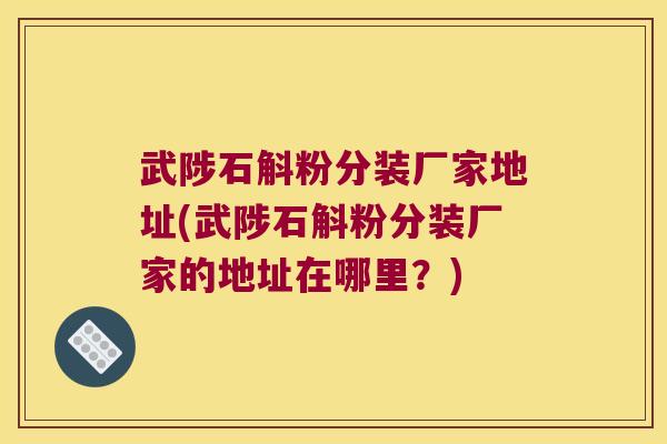 武陟石斛粉分装厂家地址(武陟石斛粉分装厂家的地址在哪里？)