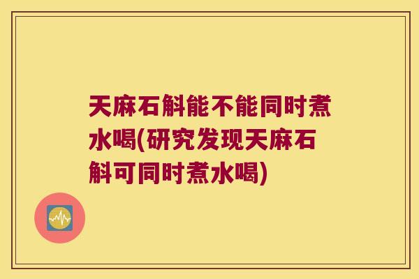 天麻石斛能不能同时煮水喝(研究发现天麻石斛可同时煮水喝)