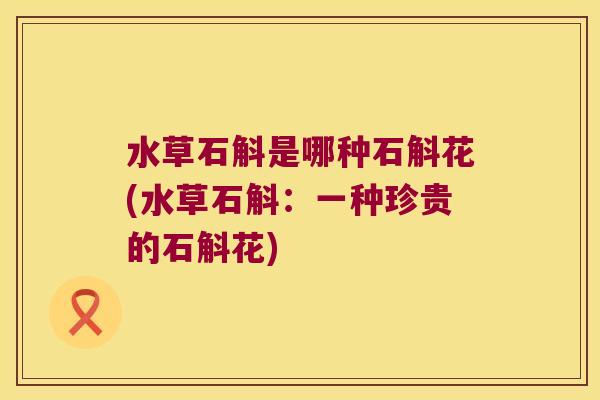 水草石斛是哪种石斛花(水草石斛:一种珍贵的石斛花) 水草石斛是哪种石斛花(水草石斛:一种珍贵的石斛花)