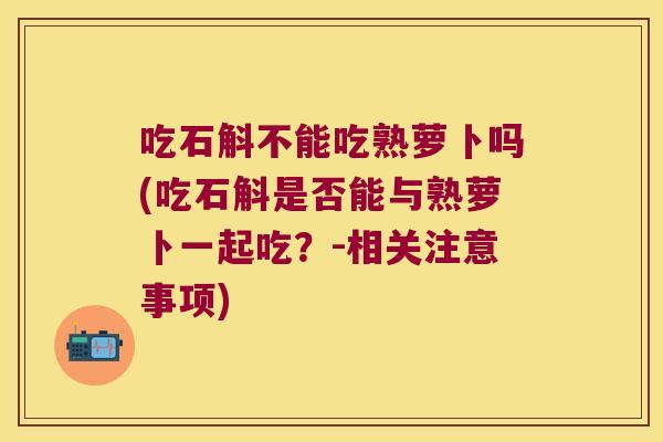 吃石斛不能吃熟萝卜吗(吃石斛是否能与熟萝卜一起吃？-相关注意事项)