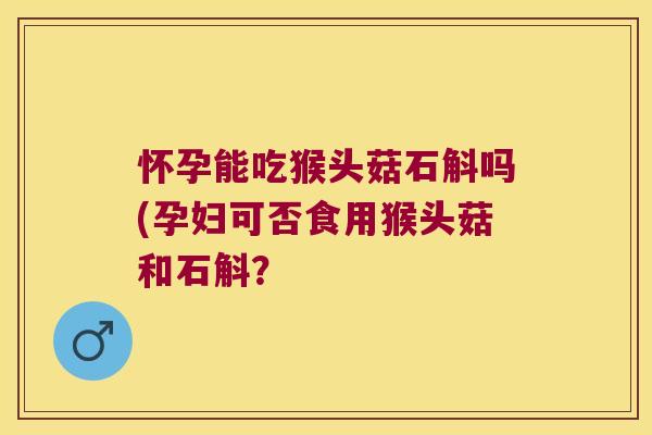 怀孕能吃猴头菇石斛吗(孕妇可否食用猴头菇和石斛？