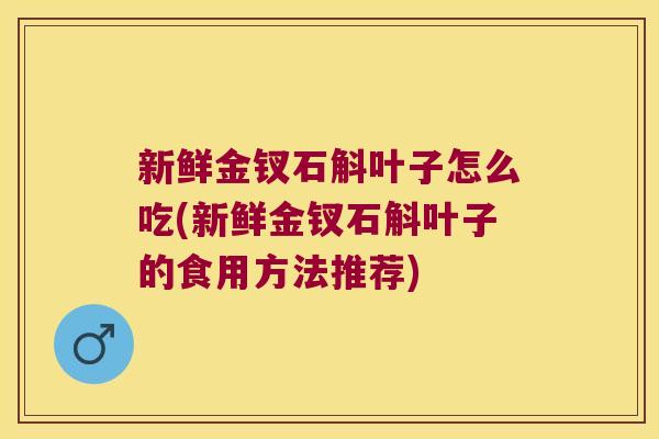 新鲜金钗石斛叶子怎么吃(新鲜金钗石斛叶子的食用方法推荐)
