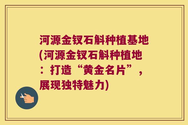 河源金钗石斛种植基地(河源金钗石斛种植地：打造“黄金名片”，展现独特魅力)
