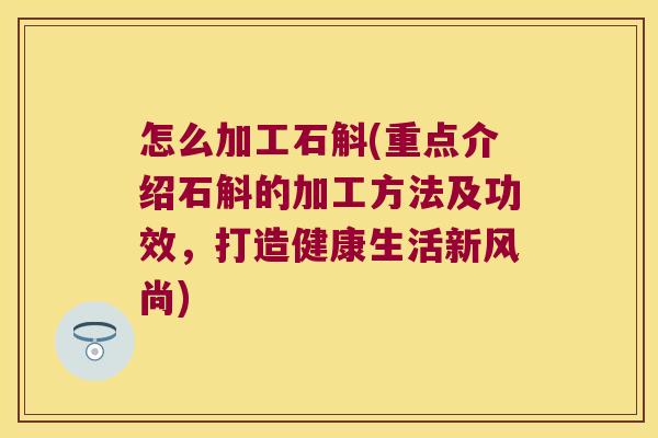 怎么加工石斛(重点介绍石斛的加工方法及功效，打造健康生活新风尚)