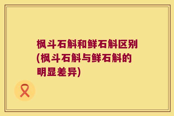 枫斗石斛和鲜石斛区别(枫斗石斛与鲜石斛的明显差异)