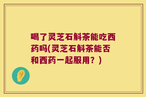 喝了灵芝石斛茶能吃西药吗(灵芝石斛茶能否和西药一起服用？)
