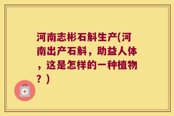 河南志彬石斛生产(河南出产石斛，助益人体，这是怎样的一种植物？)