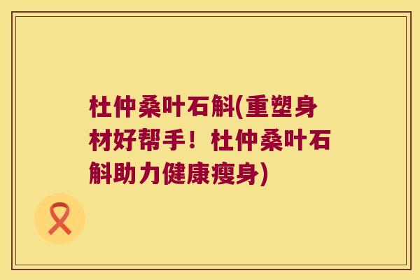 杜仲桑叶石斛(重塑身材好帮手！杜仲桑叶石斛助力健康瘦身)