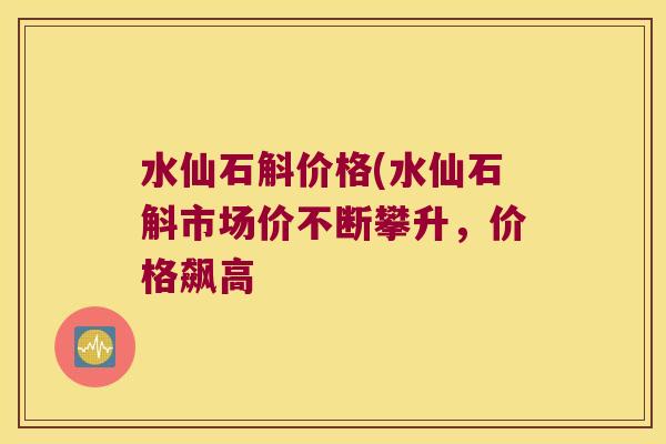 水仙石斛价格(水仙石斛市场价不断攀升，价格飙高