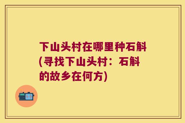 下山头村在哪里种石斛(寻找下山头村：石斛的故乡在何方)