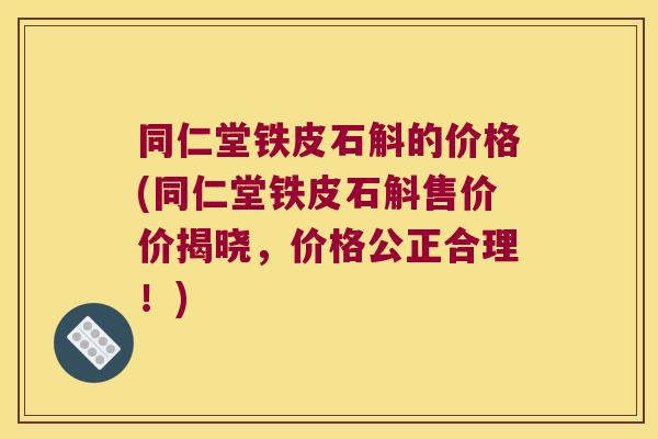 同仁堂铁皮石斛的价格(同仁堂铁皮石斛售价价揭晓，价格公正合理！)