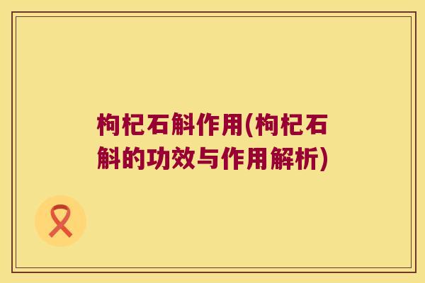 枸杞石斛作用(枸杞石斛的功效与作用解析)