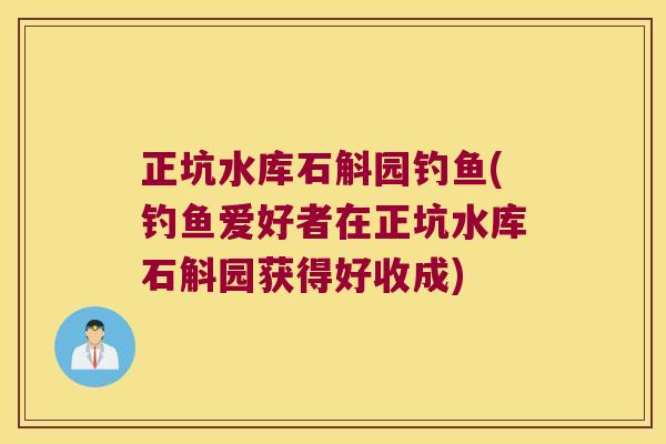 正坑水库石斛园钓鱼(钓鱼爱好者在正坑水库石斛园获得好收成)