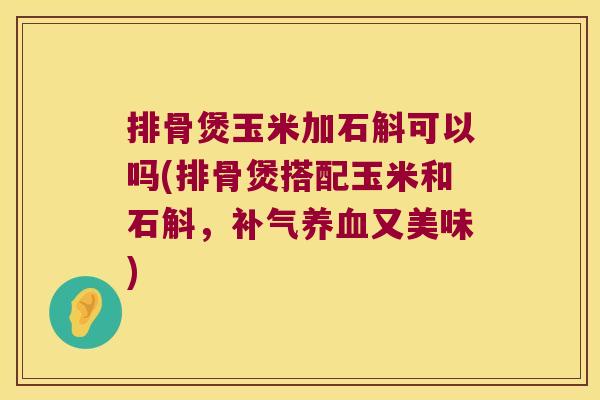 排骨煲玉米加石斛可以吗(排骨煲搭配玉米和石斛，补气养血又美味)