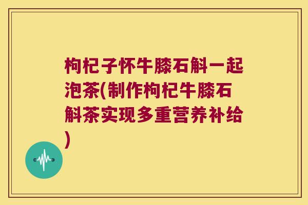 枸杞子怀牛膝石斛一起泡茶(制作枸杞牛膝石斛茶实现多重营养补给)