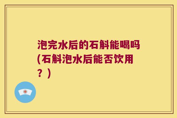 泡完水后的石斛能喝吗(石斛泡水后能否饮用？)