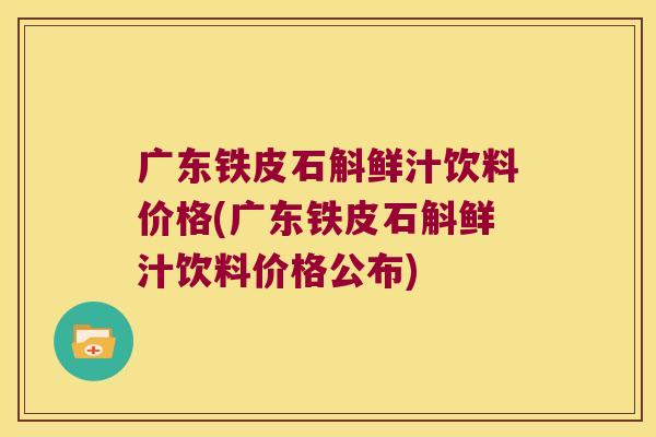 广东铁皮石斛鲜汁饮料价格(广东铁皮石斛鲜汁饮料价格公布)