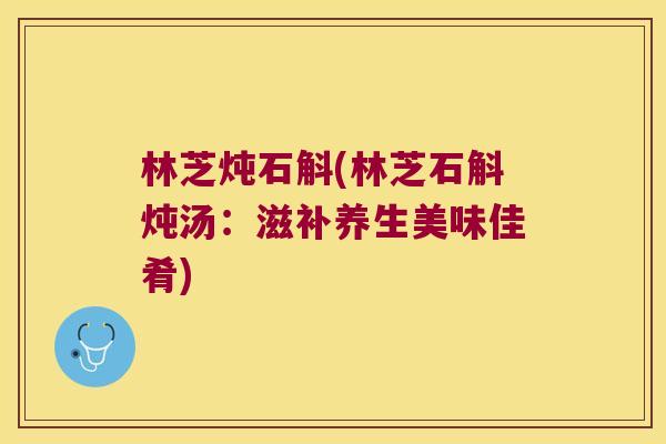 林芝炖石斛(林芝石斛炖汤：滋补养生美味佳肴)
