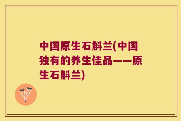 中国原生石斛兰(中国独有的养生佳品——原生石斛兰)
