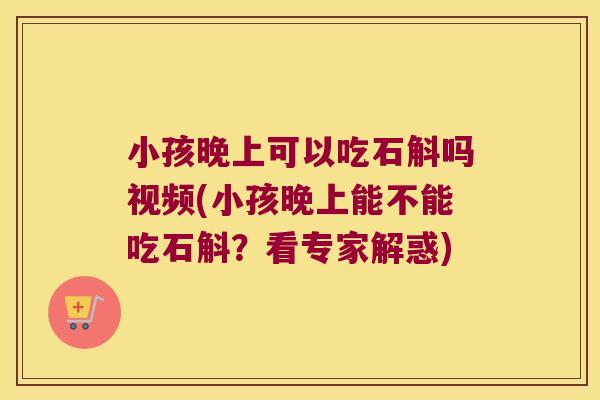 小孩晚上可以吃石斛吗视频(小孩晚上能不能吃石斛？看专家解惑)