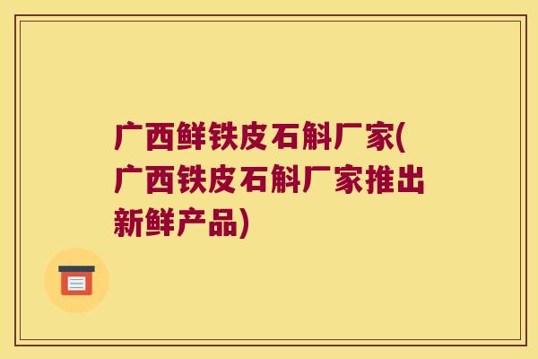 广西鲜铁皮石斛厂家(广西铁皮石斛厂家推出新鲜产品)