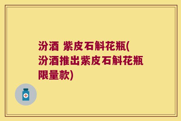 汾酒 紫皮石斛花瓶(汾酒推出紫皮石斛花瓶限量款)