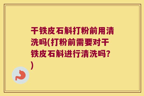 干铁皮石斛打粉前用清洗吗(打粉前需要对干铁皮石斛进行清洗吗？)
