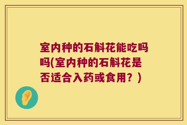室内种的石斛花能吃吗吗(室内种的石斛花是否适合入药或食用？)