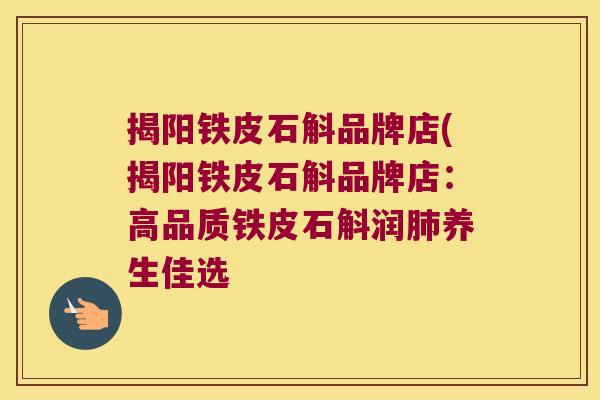 揭阳铁皮石斛品牌店(揭阳铁皮石斛品牌店:高品质铁皮石斛润养生佳选 揭阳铁皮石斛品牌店(揭阳铁皮石斛品牌店:高品质铁皮石斛润养生佳选