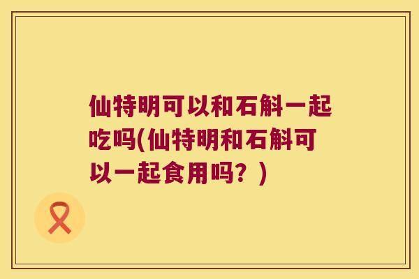 仙特明可以和石斛一起吃吗(仙特明和石斛可以一起食用吗？)