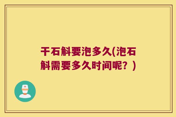 干石斛要泡多久(泡石斛需要多久时间呢？)