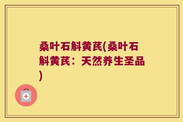 桑叶石斛黄芪(桑叶石斛黄芪：天然养生圣品)