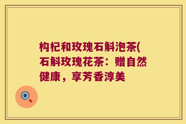 构杞和玫瑰石斛泡茶(石斛玫瑰花茶：赠自然健康，享芳香淳美