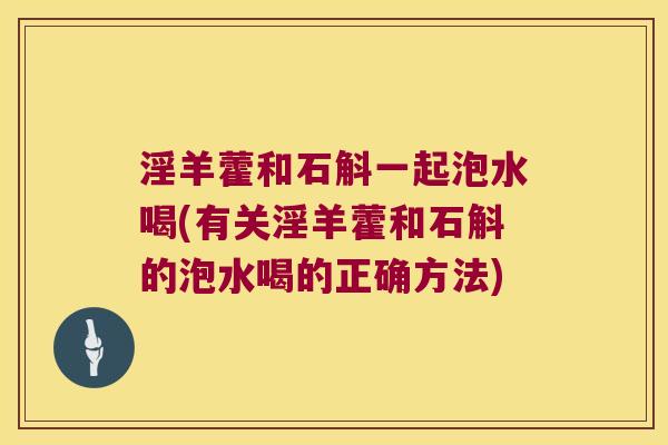 淫羊藿和石斛一起泡水喝(有关淫羊藿和石斛的泡水喝的正确方法)