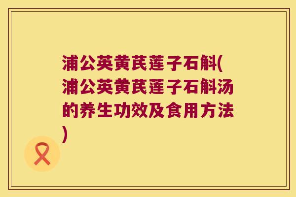 浦公英黄芪莲子石斛(浦公英黄芪莲子石斛汤的养生功效及食用方法)